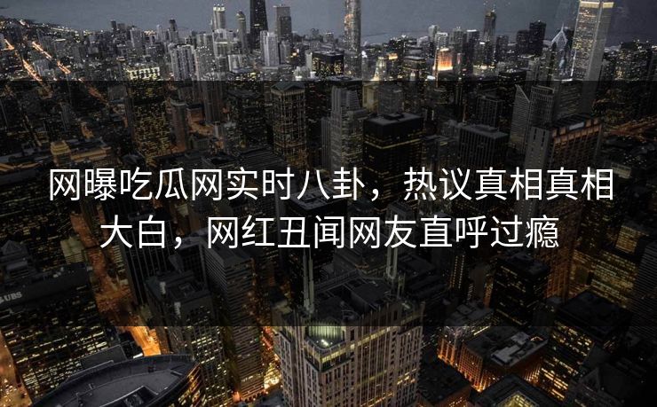 网曝吃瓜网实时八卦，热议真相真相大白，网红丑闻网友直呼过瘾