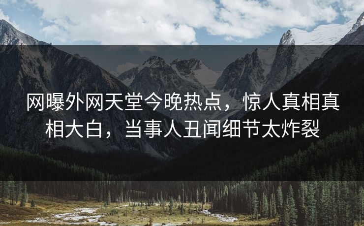 网曝外网天堂今晚热点，惊人真相真相大白，当事人丑闻细节太炸裂
