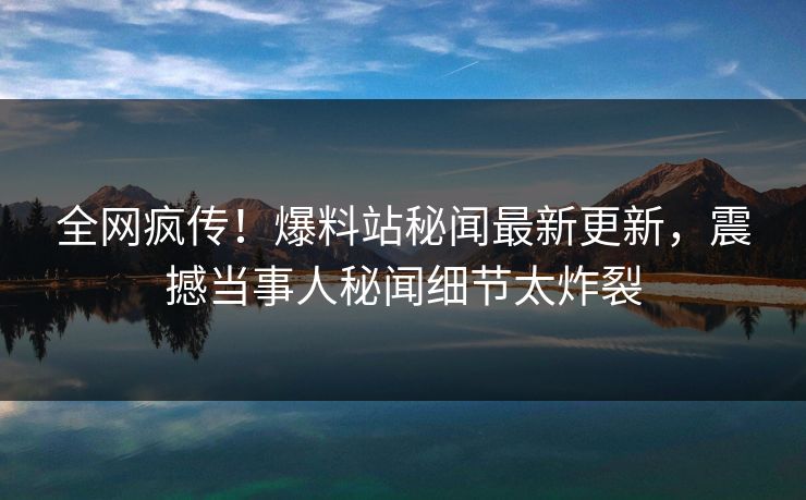 全网疯传！爆料站秘闻最新更新，震撼当事人秘闻细节太炸裂