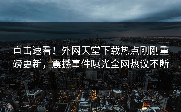 直击速看！外网天堂下载热点刚刚重磅更新，震撼事件曝光全网热议不断