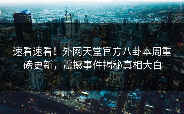 速看速看！外网天堂官方八卦本周重磅更新，震撼事件揭秘真相大白