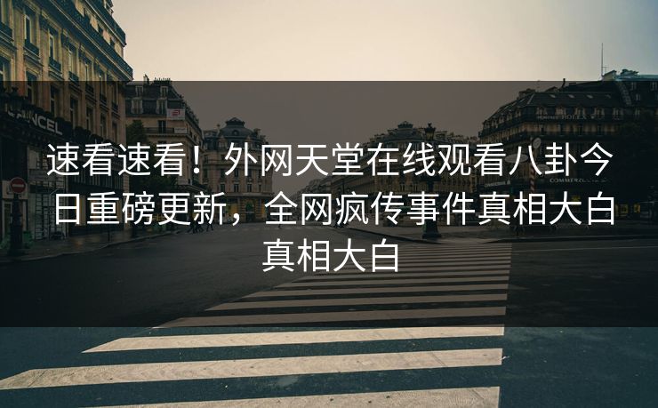 速看速看！外网天堂在线观看八卦今日重磅更新，全网疯传事件真相大白真相大白