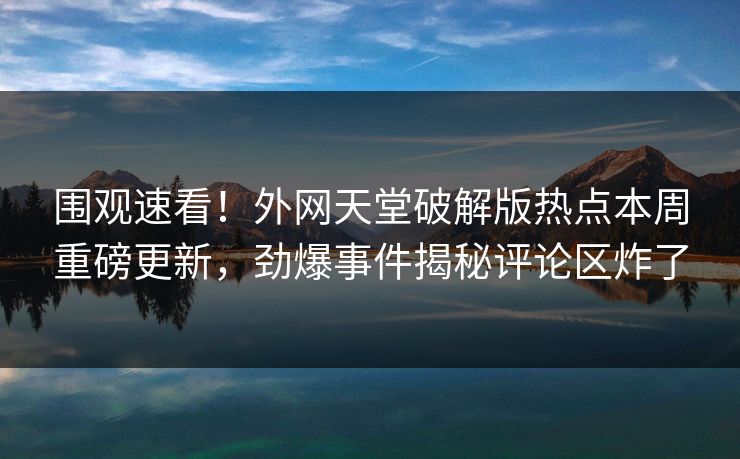 围观速看！外网天堂破解版热点本周重磅更新，劲爆事件揭秘评论区炸了