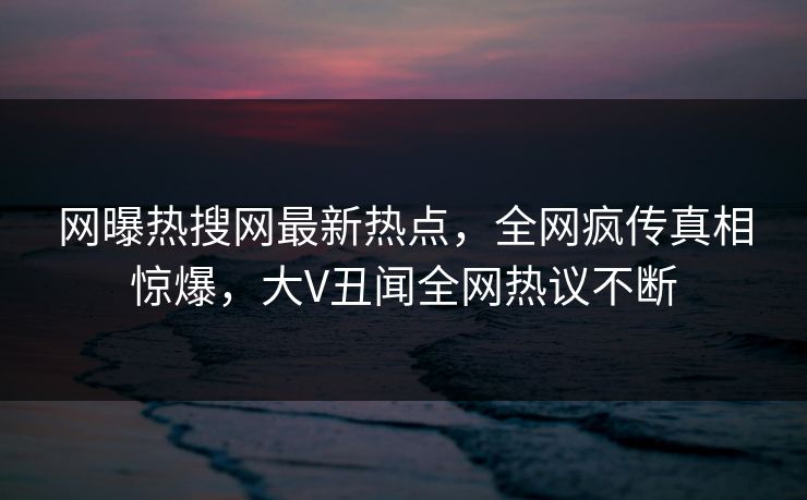 网曝热搜网最新热点，全网疯传真相惊爆，大V丑闻全网热议不断