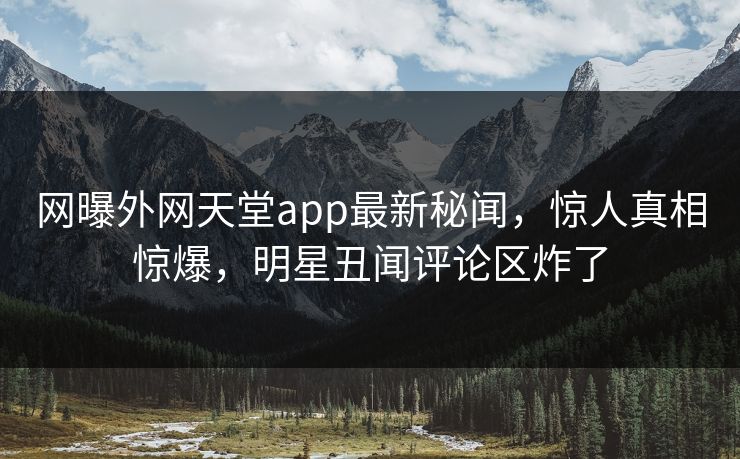 网曝外网天堂app最新秘闻，惊人真相惊爆，明星丑闻评论区炸了