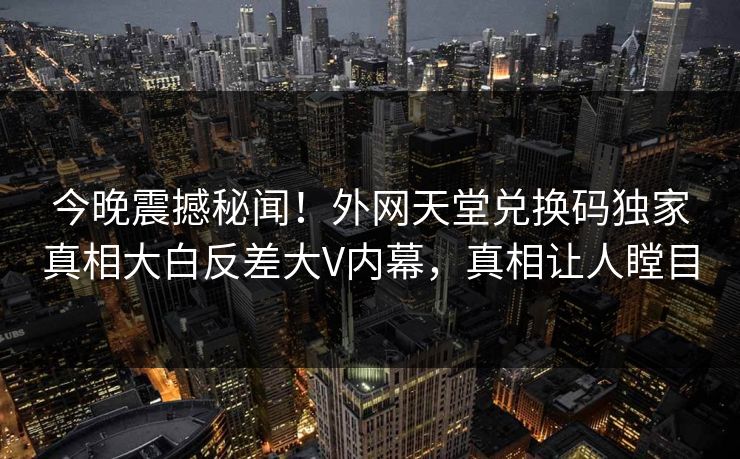 今晚震撼秘闻！外网天堂兑换码独家真相大白反差大V内幕，真相让人瞠目