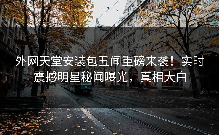 外网天堂安装包丑闻重磅来袭！实时震撼明星秘闻曝光，真相大白