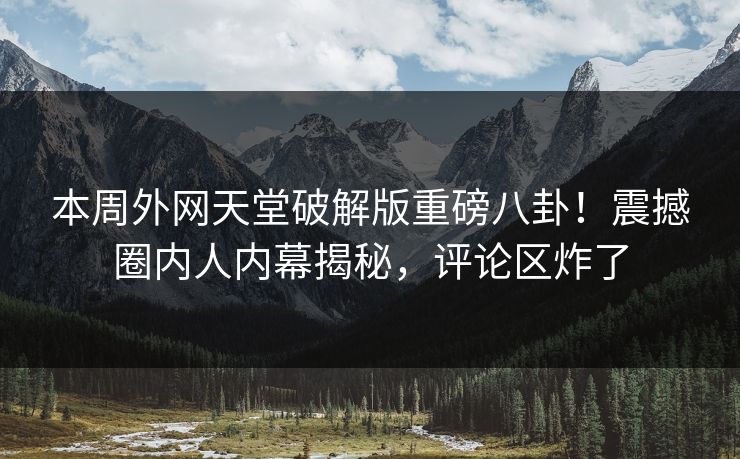 本周外网天堂破解版重磅八卦！震撼圈内人内幕揭秘，评论区炸了