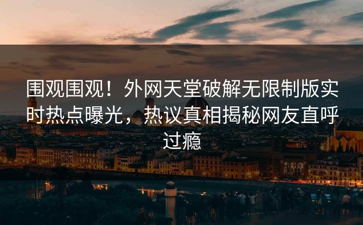 围观围观！外网天堂破解无限制版实时热点曝光，热议真相揭秘网友直呼过瘾