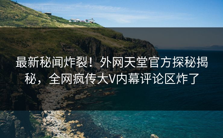 最新秘闻炸裂！外网天堂官方探秘揭秘，全网疯传大V内幕评论区炸了