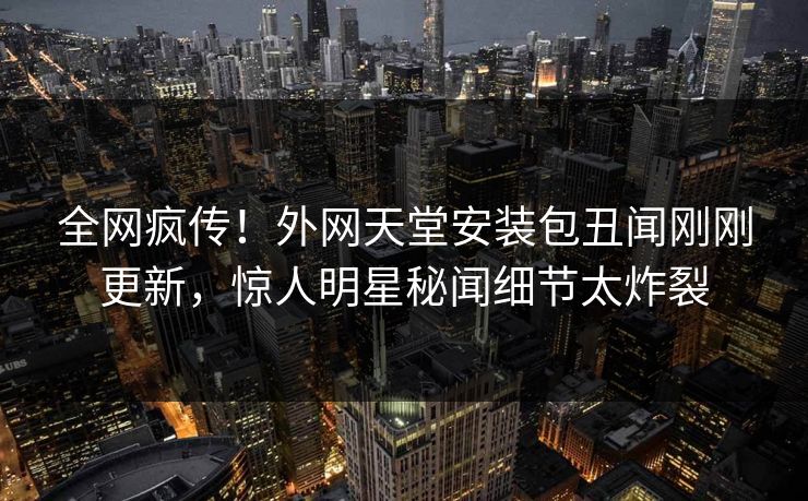 全网疯传！外网天堂安装包丑闻刚刚更新，惊人明星秘闻细节太炸裂