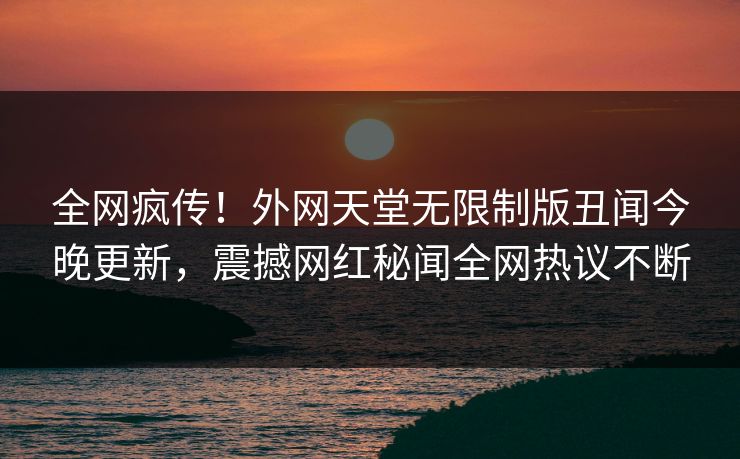 全网疯传！外网天堂无限制版丑闻今晚更新，震撼网红秘闻全网热议不断