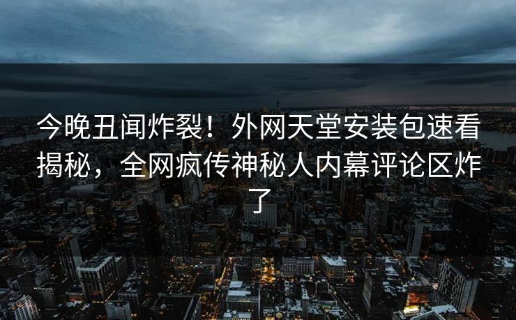 今晚丑闻炸裂！外网天堂安装包速看揭秘，全网疯传神秘人内幕评论区炸了