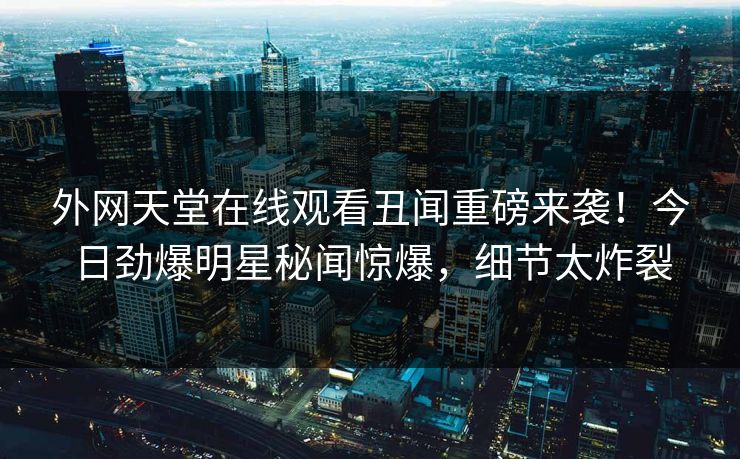 外网天堂在线观看丑闻重磅来袭！今日劲爆明星秘闻惊爆，细节太炸裂