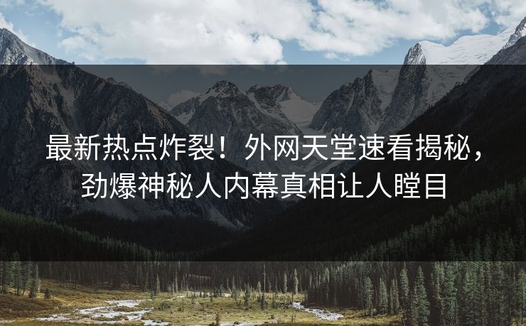 最新热点炸裂！外网天堂速看揭秘，劲爆神秘人内幕真相让人瞠目