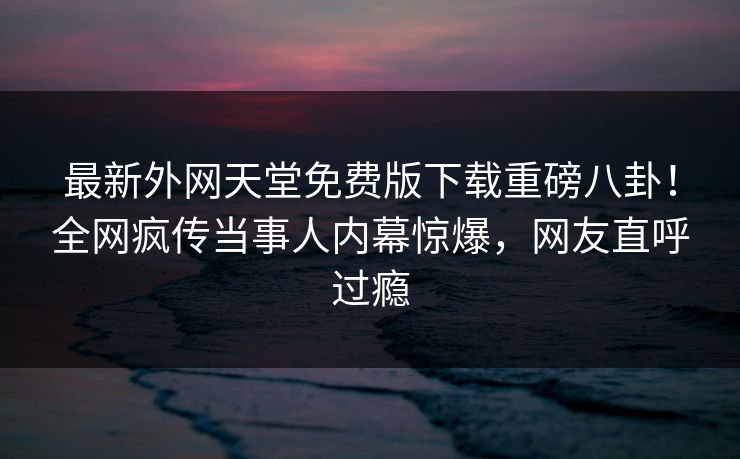 最新外网天堂免费版下载重磅八卦！全网疯传当事人内幕惊爆，网友直呼过瘾