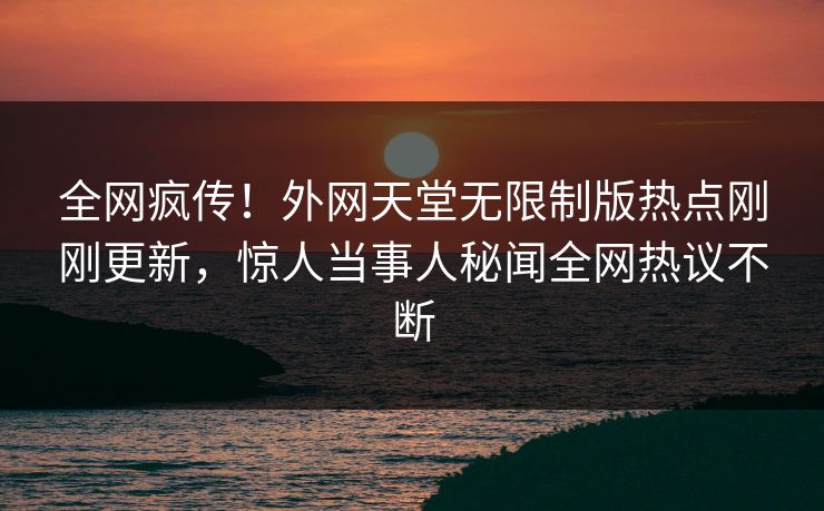 全网疯传！外网天堂无限制版热点刚刚更新，惊人当事人秘闻全网热议不断