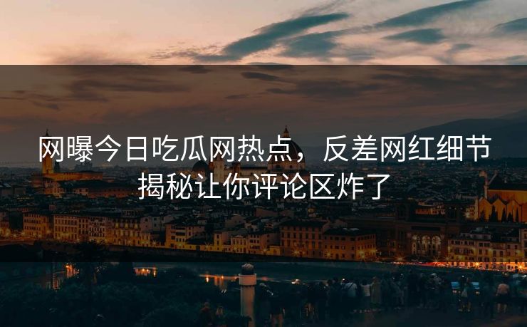 网曝今日吃瓜网热点，反差网红细节揭秘让你评论区炸了