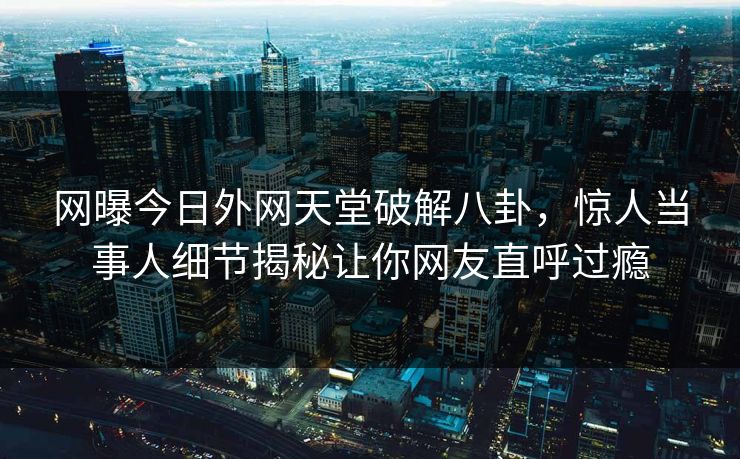 网曝今日外网天堂破解八卦，惊人当事人细节揭秘让你网友直呼过瘾