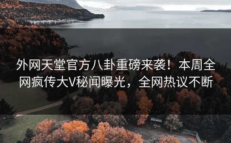 外网天堂官方八卦重磅来袭！本周全网疯传大V秘闻曝光，全网热议不断