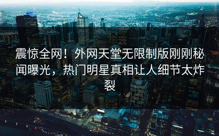 震惊全网！外网天堂无限制版刚刚秘闻曝光，热门明星真相让人细节太炸裂