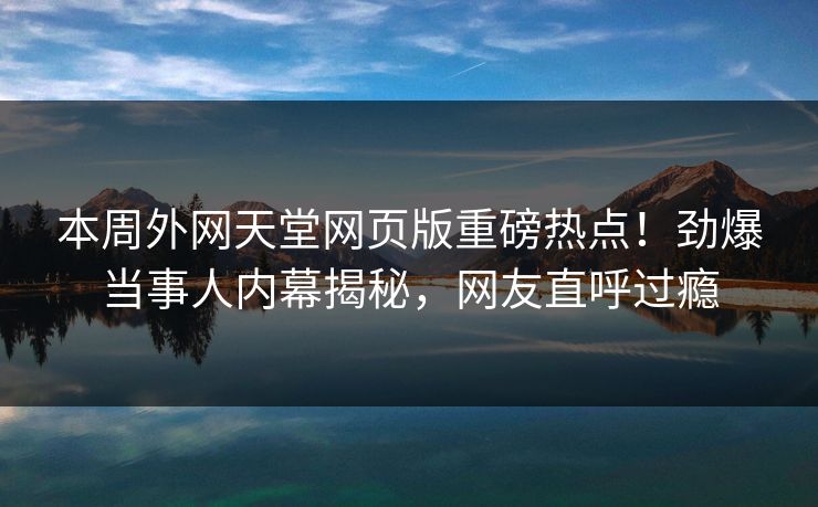 本周外网天堂网页版重磅热点！劲爆当事人内幕揭秘，网友直呼过瘾