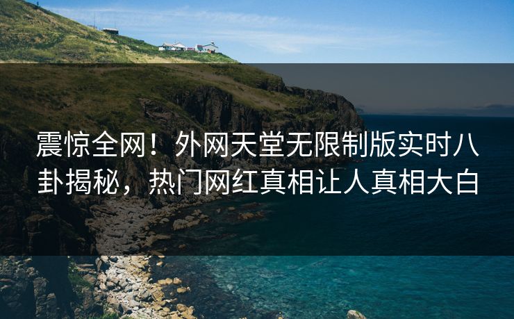 震惊全网！外网天堂无限制版实时八卦揭秘，热门网红真相让人真相大白