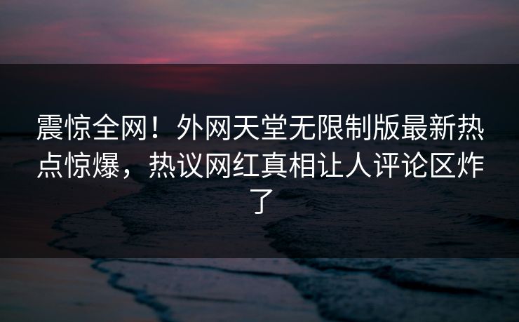 震惊全网！外网天堂无限制版最新热点惊爆，热议网红真相让人评论区炸了