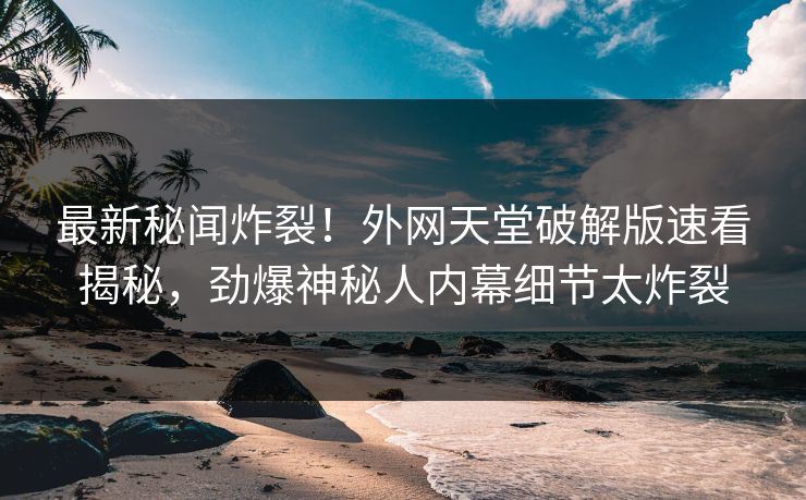 最新秘闻炸裂！外网天堂破解版速看揭秘，劲爆神秘人内幕细节太炸裂