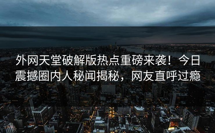 外网天堂破解版热点重磅来袭！今日震撼圈内人秘闻揭秘，网友直呼过瘾