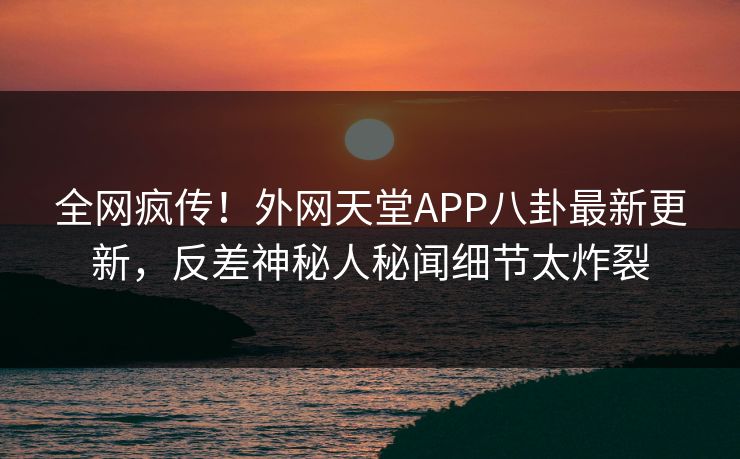 全网疯传！外网天堂APP八卦最新更新，反差神秘人秘闻细节太炸裂