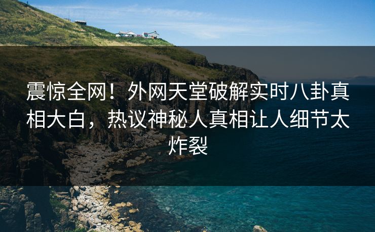 震惊全网！外网天堂破解实时八卦真相大白，热议神秘人真相让人细节太炸裂