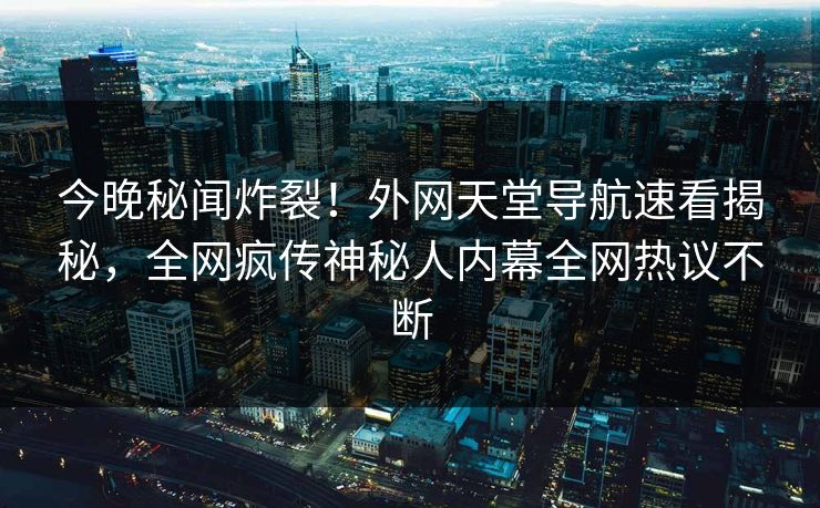 今晚秘闻炸裂！外网天堂导航速看揭秘，全网疯传神秘人内幕全网热议不断