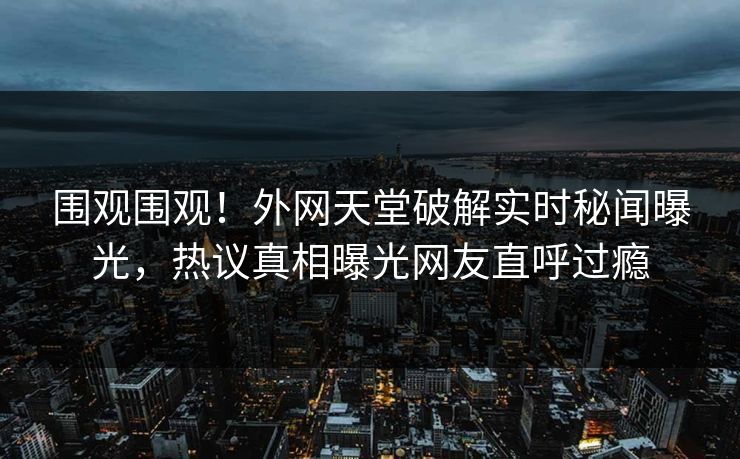 围观围观！外网天堂破解实时秘闻曝光，热议真相曝光网友直呼过瘾