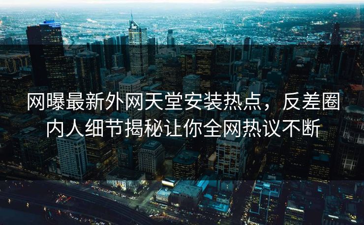 网曝最新外网天堂安装热点，反差圈内人细节揭秘让你全网热议不断