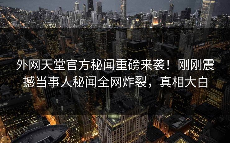 外网天堂官方秘闻重磅来袭！刚刚震撼当事人秘闻全网炸裂，真相大白