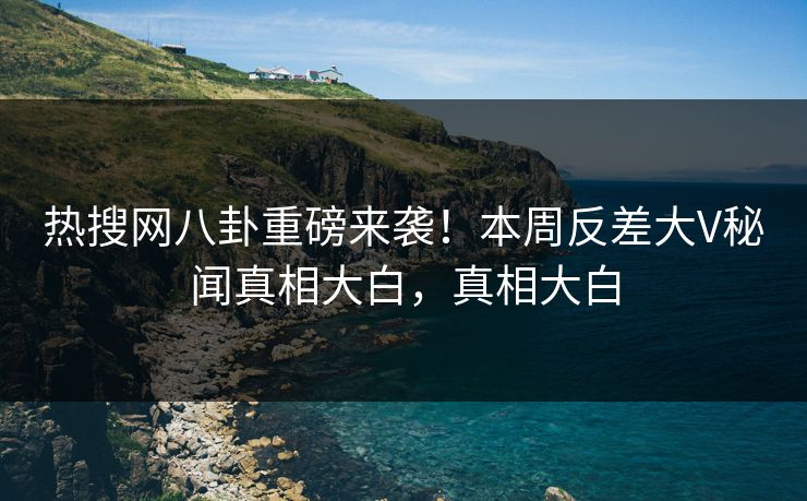 热搜网八卦重磅来袭！本周反差大V秘闻真相大白，真相大白