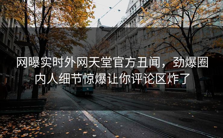 网曝实时外网天堂官方丑闻，劲爆圈内人细节惊爆让你评论区炸了