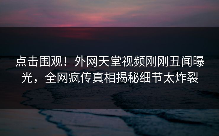 点击围观！外网天堂视频刚刚丑闻曝光，全网疯传真相揭秘细节太炸裂