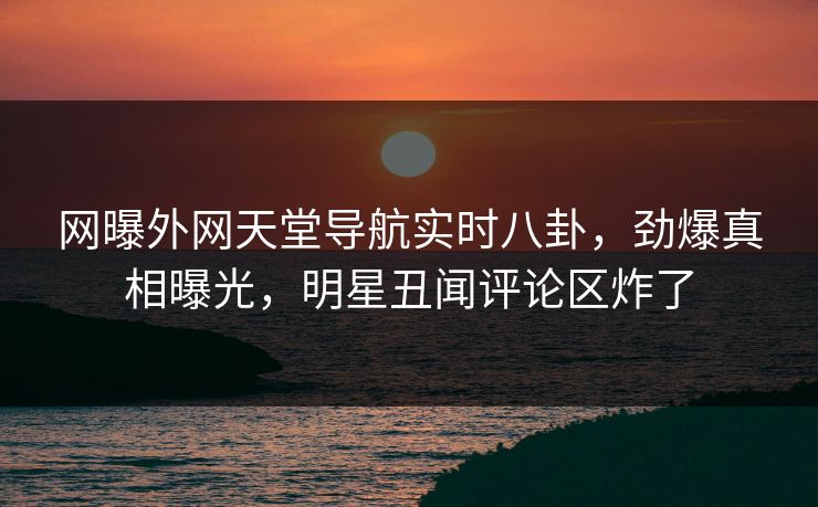 网曝外网天堂导航实时八卦，劲爆真相曝光，明星丑闻评论区炸了