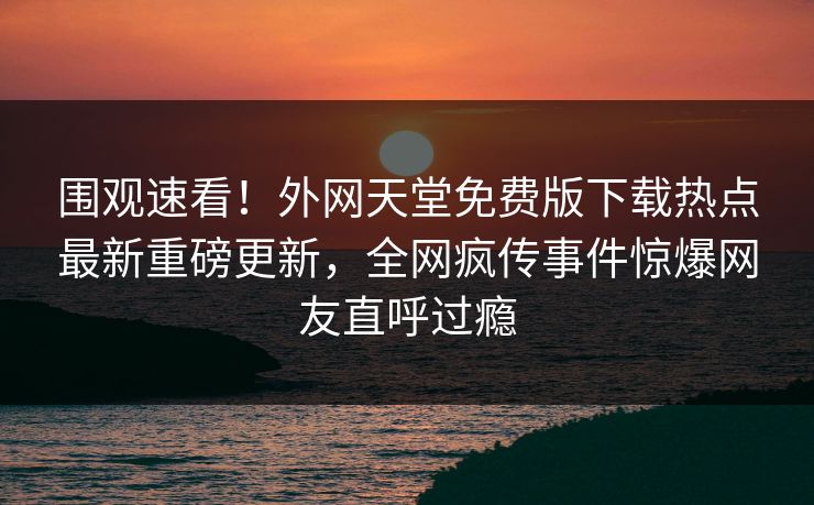 围观速看！外网天堂免费版下载热点最新重磅更新，全网疯传事件惊爆网友直呼过瘾