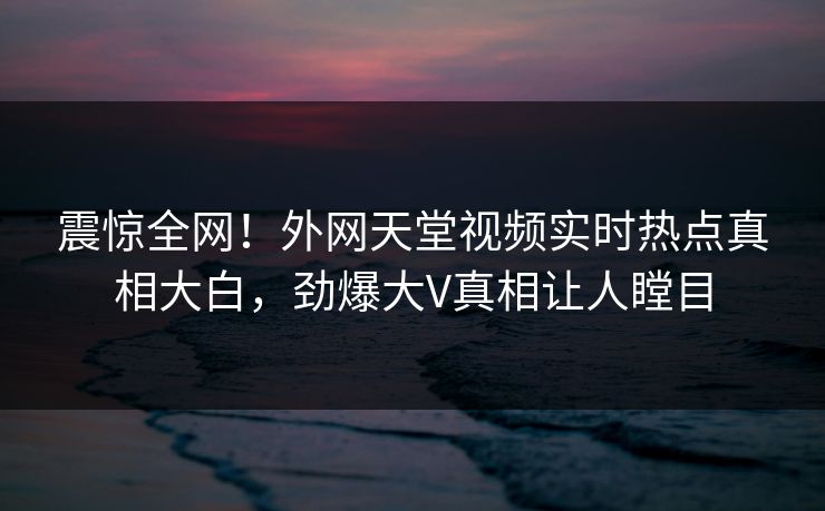 震惊全网！外网天堂视频实时热点真相大白，劲爆大V真相让人瞠目