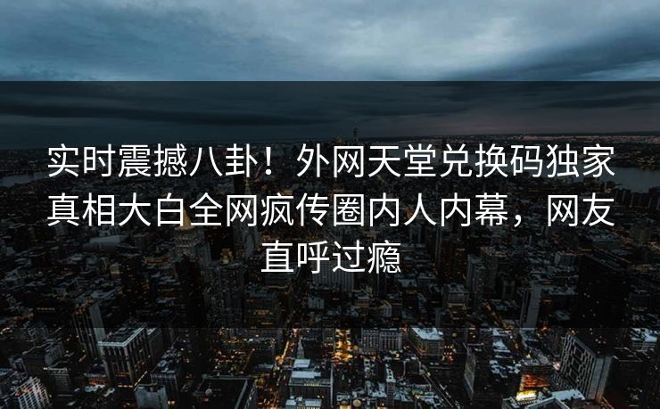实时震撼八卦！外网天堂兑换码独家真相大白全网疯传圈内人内幕，网友直呼过瘾