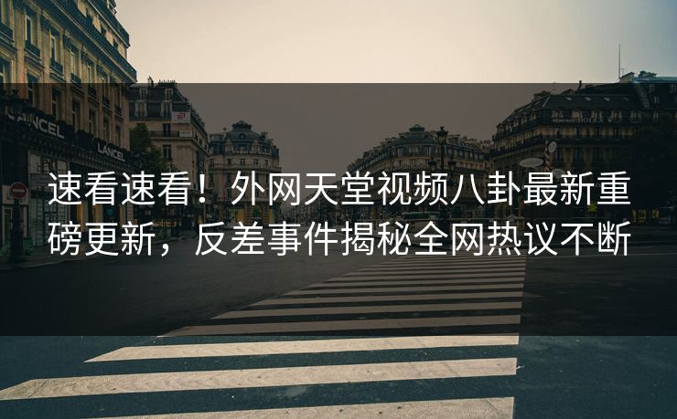 速看速看！外网天堂视频八卦最新重磅更新，反差事件揭秘全网热议不断