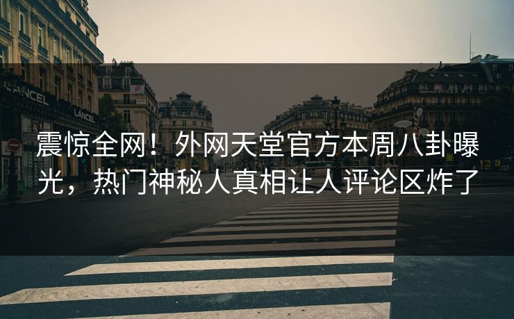 震惊全网！外网天堂官方本周八卦曝光，热门神秘人真相让人评论区炸了