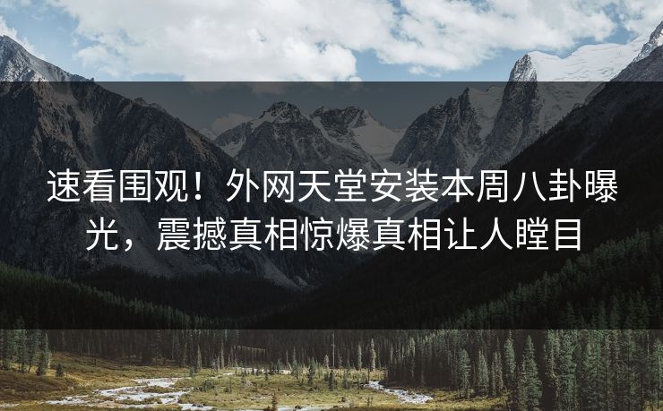 速看围观！外网天堂安装本周八卦曝光，震撼真相惊爆真相让人瞠目