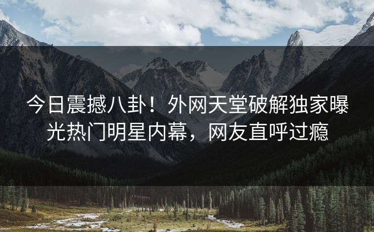 今日震撼八卦！外网天堂破解独家曝光热门明星内幕，网友直呼过瘾