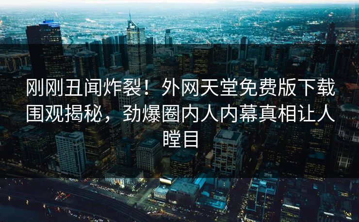 刚刚丑闻炸裂！外网天堂免费版下载围观揭秘，劲爆圈内人内幕真相让人瞠目