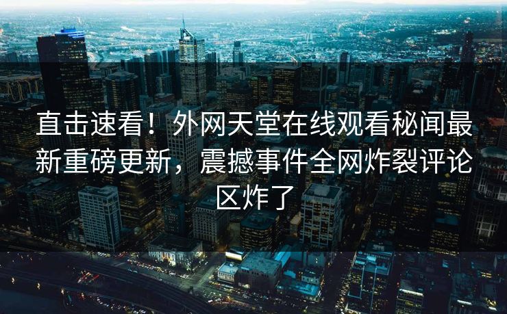 直击速看！外网天堂在线观看秘闻最新重磅更新，震撼事件全网炸裂评论区炸了