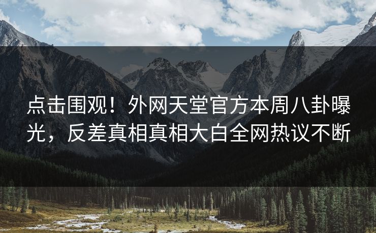 点击围观！外网天堂官方本周八卦曝光，反差真相真相大白全网热议不断